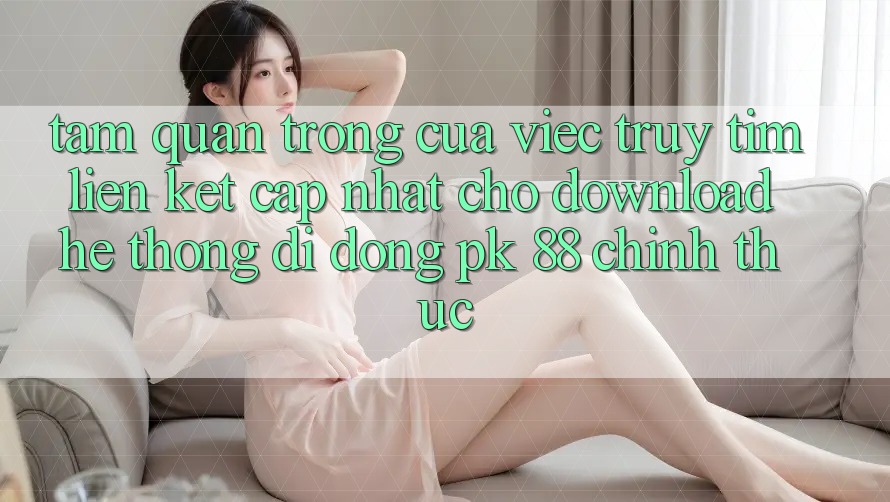 Tầm Quan Trọng Của Việc Truy tìm “Liên kết Cập Nhật Cho Download Hệ thống di động PK 88” Chính Thức Tầm Quan Trọng Của Việc Truy tìm “Liên kết Cập Nhật Cho Download Hệ thống di động PK 88” Chính Thức
