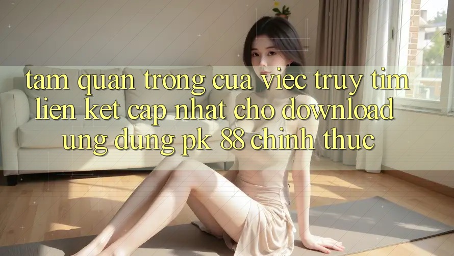 Tầm Quan Trọng Của Việc Truy tìm “Liên kết Cập Nhật Cho Download Ứng Dụng PK 88” Chính Thức Tầm Quan Trọng Của Việc Truy tìm “Liên kết Cập Nhật Cho Download Ứng Dụng PK 88” Chính Thức