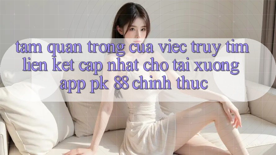 Tầm Quan Trọng Của Việc Truy tìm “Liên kết Cập Nhật Cho Tải xuống App PK 88” Chính Thức Tầm Quan Trọng Của Việc Truy tìm “Liên kết Cập Nhật Cho Tải xuống App PK 88” Chính Thức