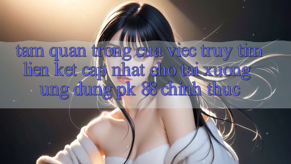 Tầm Quan Trọng Của Việc Truy tìm “Liên kết Cập Nhật Cho Tải xuống Ứng Dụng PK 88” Chính Thức Tầm Quan Trọng Của Việc Truy tìm “Liên kết Cập Nhật Cho Tải xuống Ứng Dụng PK 88” Chính Thức