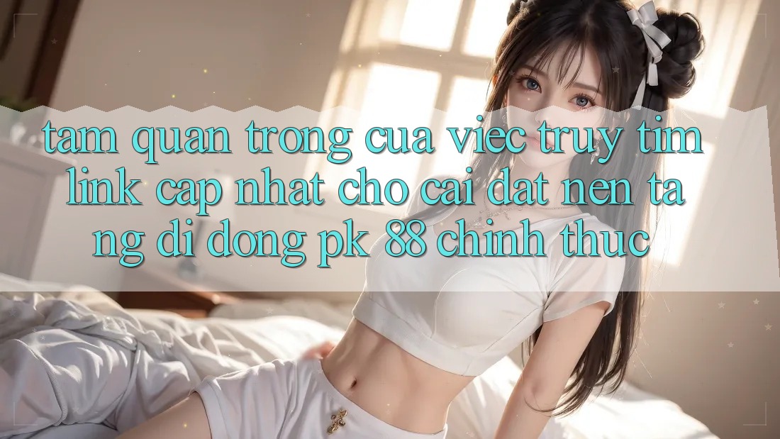 Tầm Quan Trọng Của Việc Truy tìm “Link Cập Nhật Cho Cài đặt Nền tảng di động PK 88” Chính Thức Tầm Quan Trọng Của Việc Truy tìm “Link Cập Nhật Cho Cài đặt Nền tảng di động PK 88” Chính Thức