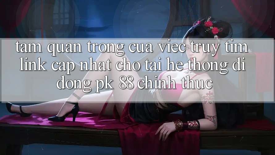 Tầm Quan Trọng Của Việc Truy tìm “Link Cập Nhật Cho Tải Hệ thống di động PK 88” Chính Thức Tầm Quan Trọng Của Việc Truy tìm “Link Cập Nhật Cho Tải Hệ thống di động PK 88” Chính Thức