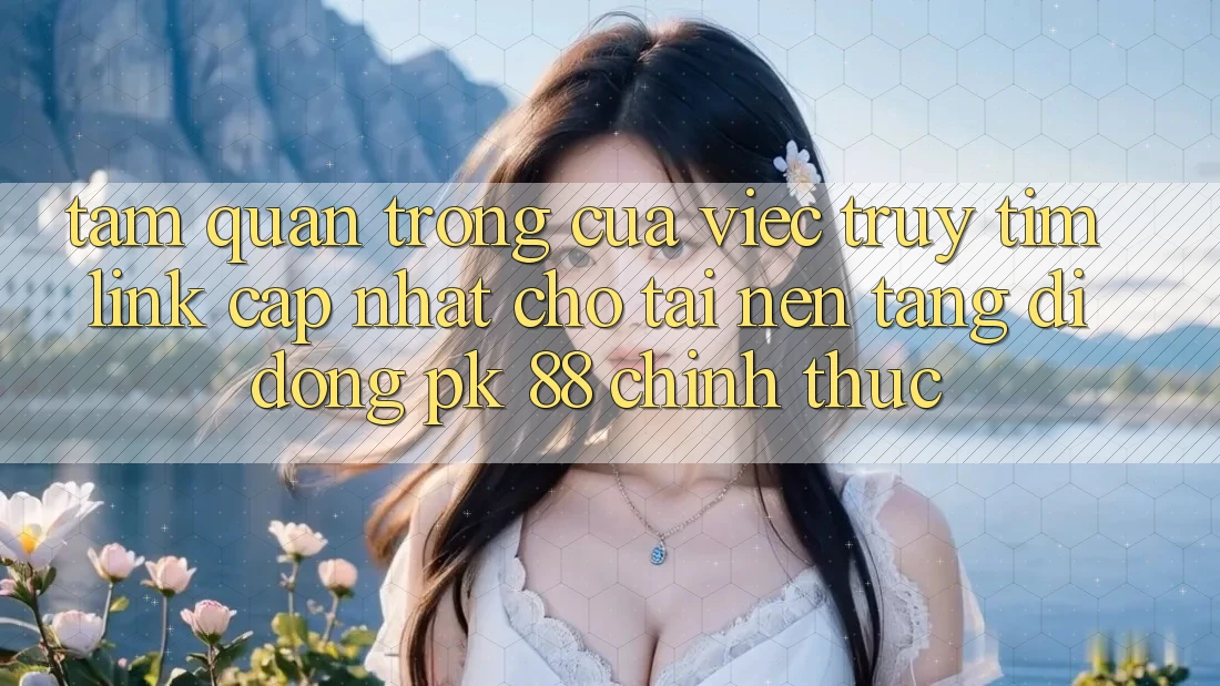 Tầm Quan Trọng Của Việc Truy tìm “Link Cập Nhật Cho Tải Nền tảng di động PK 88” Chính Thức Tầm Quan Trọng Của Việc Truy tìm “Link Cập Nhật Cho Tải Nền tảng di động PK 88” Chính Thức