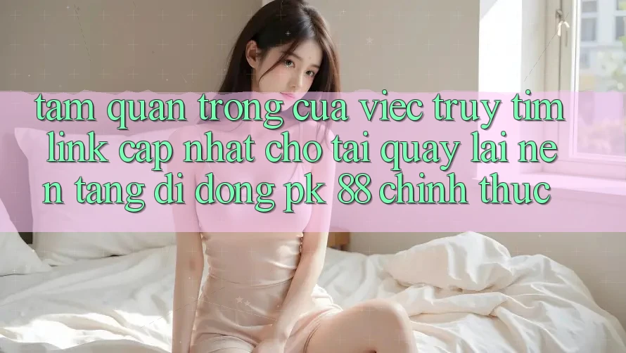 Tầm Quan Trọng Của Việc Truy tìm “Link Cập Nhật Cho Tải quay lại Nền tảng di động PK 88” Chính Thức Tầm Quan Trọng Của Việc Truy tìm “Link Cập Nhật Cho Tải quay lại Nền tảng di động PK 88” Chính Thức