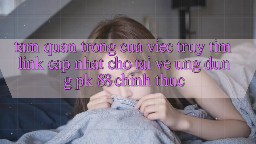 Tầm Quan Trọng Của Việc Truy tìm “Link Cập Nhật Cho Tải về Ứng Dụng PK 88” Chính Thức
