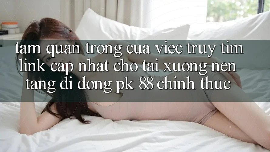 Tầm Quan Trọng Của Việc Truy tìm “Link Cập Nhật Cho Tải xuống Nền tảng di động PK 88” Chính Thức Tầm Quan Trọng Của Việc Truy tìm “Link Cập Nhật Cho Tải xuống Nền tảng di động PK 88” Chính Thức