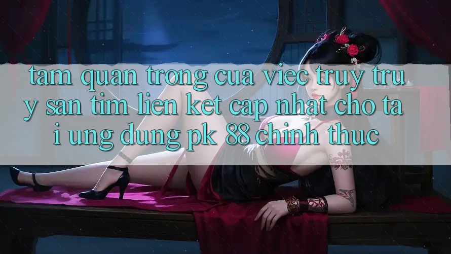 Tầm Quan Trọng Của Việc Truy truy săn tìm “Liên kết Cập Nhật Cho Tải Ứng Dụng PK 88” Chính Thức