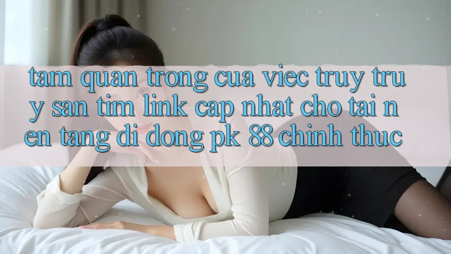 Tầm Quan Trọng Của Việc Truy truy săn tìm “Link Cập Nhật Cho Tải Nền tảng di động PK 88” Chính Thức Tầm Quan Trọng Của Việc Truy truy săn tìm “Link Cập Nhật Cho Tải Nền tảng di động PK 88” Chính Thức