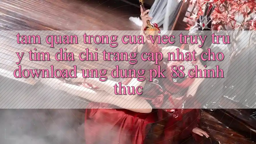 Tầm Quan Trọng Của Việc Truy truy tìm “Địa chỉ trang Cập Nhật Cho Download Ứng Dụng PK 88” Chính Thức Tầm Quan Trọng Của Việc Truy truy tìm “Địa chỉ trang Cập Nhật Cho Download Ứng Dụng PK 88” Chính Thức