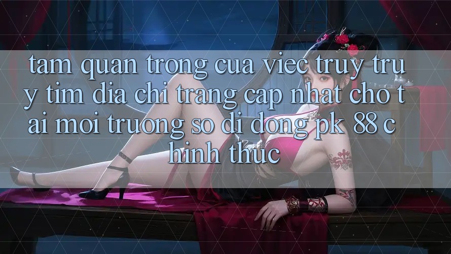 Tầm Quan Trọng Của Việc Truy truy tìm “Địa chỉ trang Cập Nhật Cho Tải Môi trường số di động PK 88” Chính Thức Tầm Quan Trọng Của Việc Truy truy tìm “Địa chỉ trang Cập Nhật Cho Tải Môi trường số di động PK 88” Chính Thức
