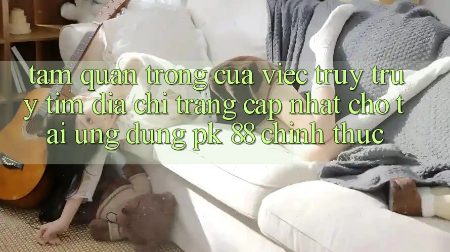 Tầm Quan Trọng Của Việc Truy truy tìm “Địa chỉ trang Cập Nhật Cho Tải Ứng Dụng PK 88” Chính Thức Tầm Quan Trọng Của Việc Truy truy tìm “Địa chỉ trang Cập Nhật Cho Tải Ứng Dụng PK 88” Chính Thức