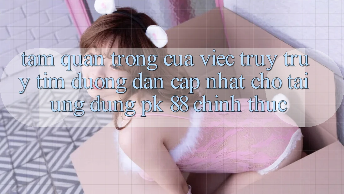 Tầm Quan Trọng Của Việc Truy truy tìm “Đường dẫn Cập Nhật Cho Tải Ứng Dụng PK 88” Chính Thức Tầm Quan Trọng Của Việc Truy truy tìm “Đường dẫn Cập Nhật Cho Tải Ứng Dụng PK 88” Chính Thức