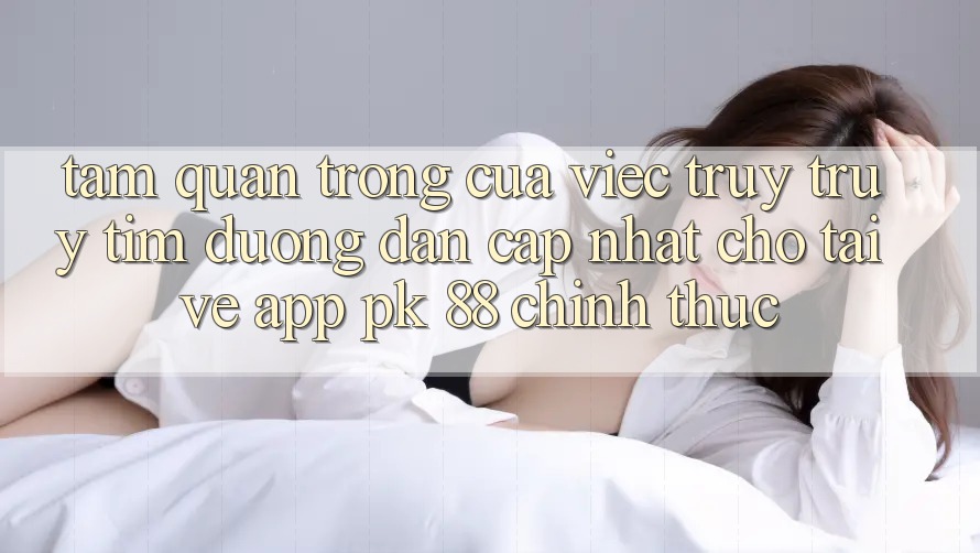 Tầm Quan Trọng Của Việc Truy truy tìm “Đường dẫn Cập Nhật Cho Tải về App PK 88” Chính Thức