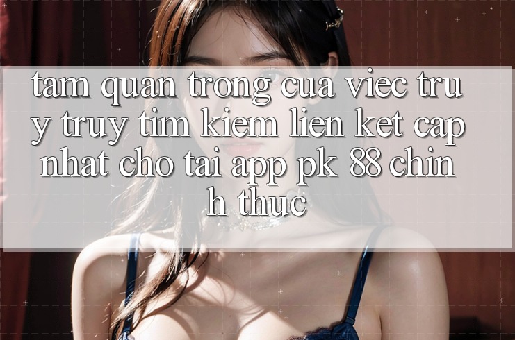Tầm Quan Trọng Của Việc Truy truy tìm Kiếm “Liên kết Cập Nhật Cho Tải App PK 88” Chính Thức Tầm Quan Trọng Của Việc Truy truy tìm Kiếm “Liên kết Cập Nhật Cho Tải App PK 88” Chính Thức