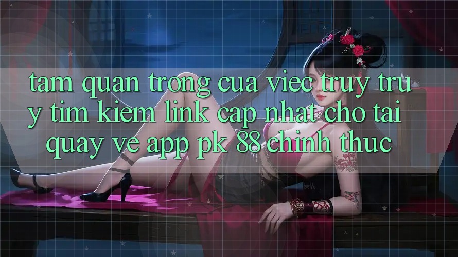 Tầm Quan Trọng Của Việc Truy truy tìm Kiếm “Link Cập Nhật Cho Tải quay về App PK 88” Chính Thức