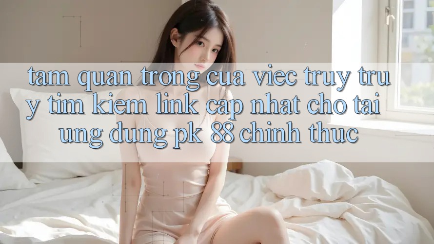 Tầm Quan Trọng Của Việc Truy truy tìm Kiếm “Link Cập Nhật Cho Tải Ứng Dụng PK 88” Chính Thức Tầm Quan Trọng Của Việc Truy truy tìm Kiếm “Link Cập Nhật Cho Tải Ứng Dụng PK 88” Chính Thức