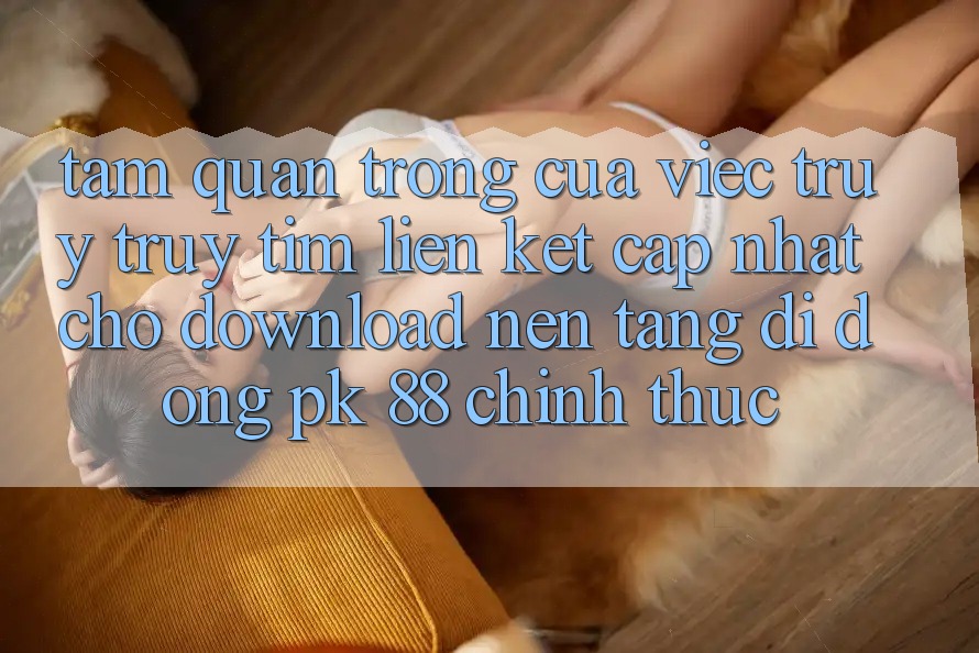 Tầm Quan Trọng Của Việc Truy truy tìm “Liên kết Cập Nhật Cho Download Nền tảng di động PK 88” Chính Thức