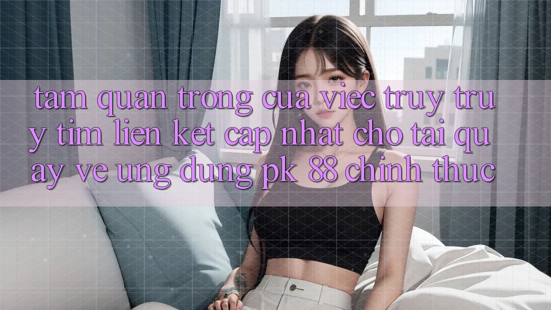 Tầm Quan Trọng Của Việc Truy truy tìm “Liên kết Cập Nhật Cho Tải quay về Ứng Dụng PK 88” Chính Thức Tầm Quan Trọng Của Việc Truy truy tìm “Liên kết Cập Nhật Cho Tải quay về Ứng Dụng PK 88” Chính Thức