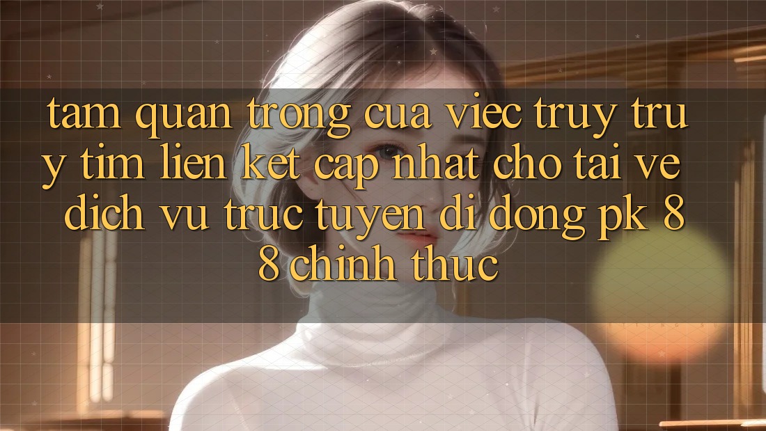 Tầm Quan Trọng Của Việc Truy truy tìm “Liên kết Cập Nhật Cho Tải về Dịch vụ trực tuyến di động PK 88” Chính Thức