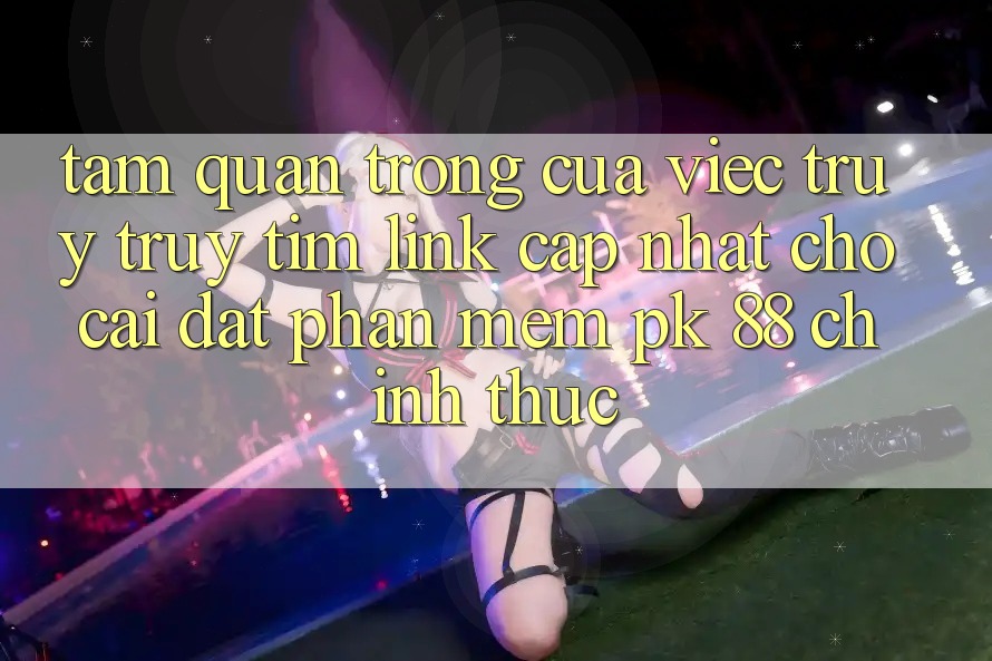 Tầm Quan Trọng Của Việc Truy truy tìm “Link Cập Nhật Cho Cài đặt Phần mềm PK 88” Chính Thức