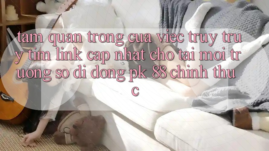 Tầm Quan Trọng Của Việc Truy truy tìm “Link Cập Nhật Cho Tải Môi trường số di động PK 88” Chính Thức Tầm Quan Trọng Của Việc Truy truy tìm “Link Cập Nhật Cho Tải Môi trường số di động PK 88” Chính Thức