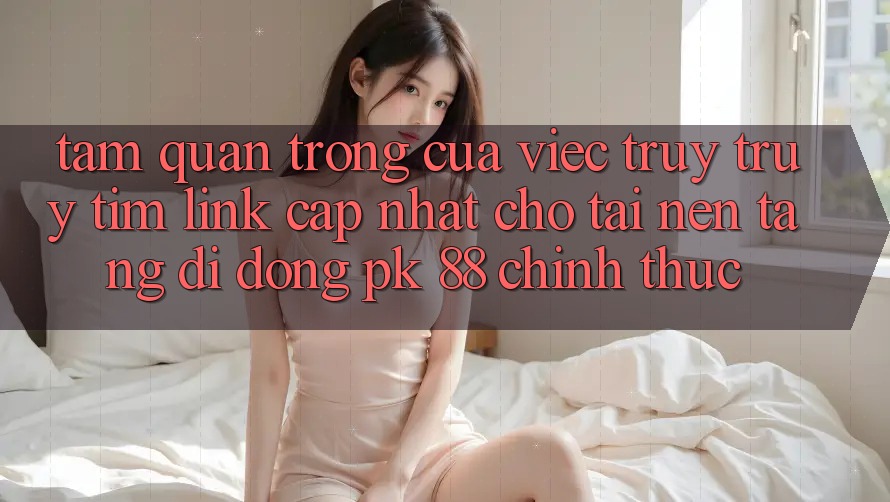 Tầm Quan Trọng Của Việc Truy truy tìm “Link Cập Nhật Cho Tải Nền tảng di động PK 88” Chính Thức Tầm Quan Trọng Của Việc Truy truy tìm “Link Cập Nhật Cho Tải Nền tảng di động PK 88” Chính Thức