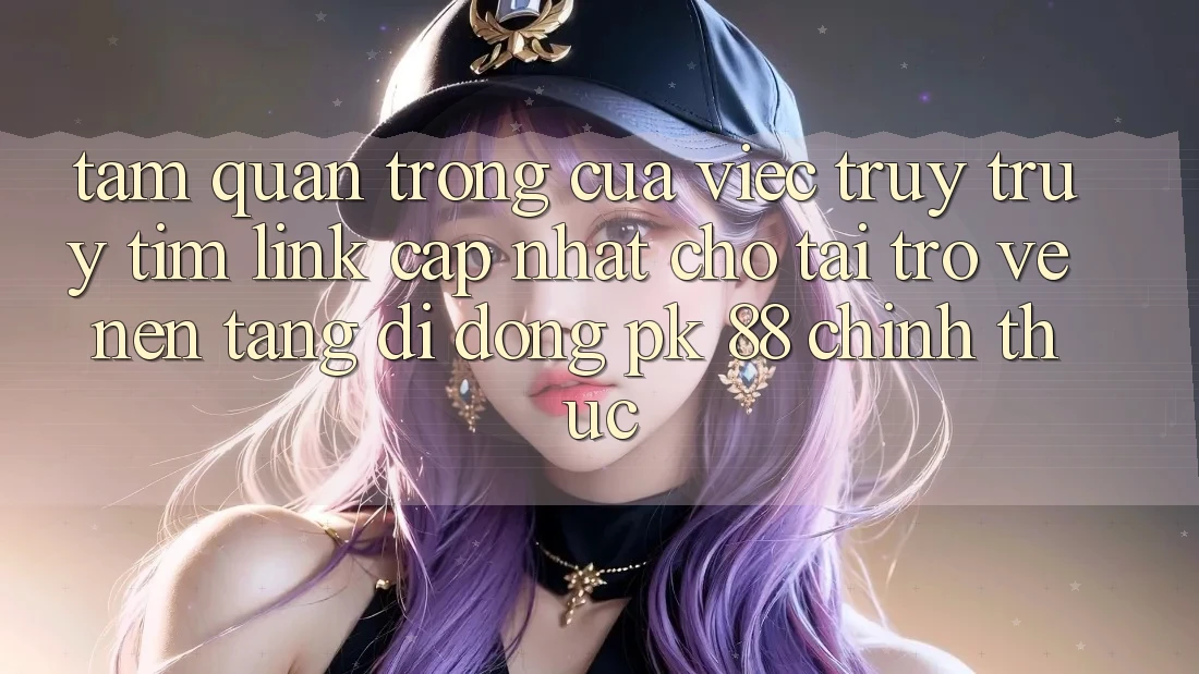 Tầm Quan Trọng Của Việc Truy truy tìm “Link Cập Nhật Cho Tải trở về Nền tảng di động PK 88” Chính Thức