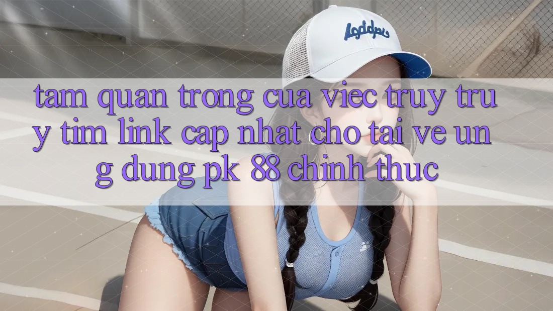 Tầm Quan Trọng Của Việc Truy truy tìm “Link Cập Nhật Cho Tải về Ứng dụng PK 88” Chính Thức