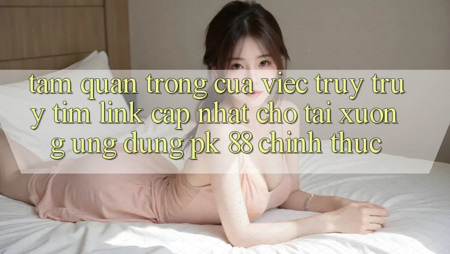 Tầm Quan Trọng Của Việc Truy truy tìm “Link Cập Nhật Cho Tải xuống Ứng Dụng PK 88” Chính Thức Tầm Quan Trọng Của Việc Truy truy tìm “Link Cập Nhật Cho Tải xuống Ứng Dụng PK 88” Chính Thức