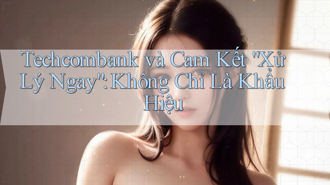 Techcombank và Cam Kết “Xử Lý Ngay”: Không Chỉ Là Khẩu Hiệu