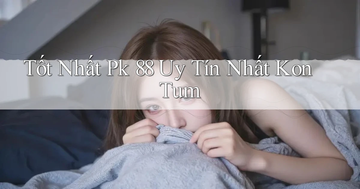 tốt nhất pk 88 uy tín nhất Kon Tum
