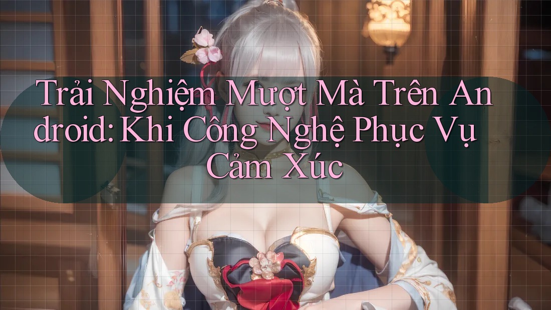 Trải Nghiệm Mượt Mà Trên Android: Khi Công Nghệ Phục Vụ Cảm Xúc