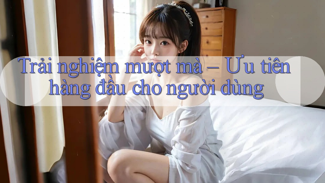 Trải nghiệm mượt mà – Ưu tiên hàng đầu cho người dùng Trải nghiệm mượt mà – Ưu tiên hàng đầu cho người dùng