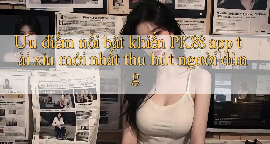 Ưu điểm nổi bật khiến PK88 app tài xỉu mới nhất thu hút người dùng Ưu điểm nổi bật khiến PK88 app tài xỉu mới nhất thu hút người dùng