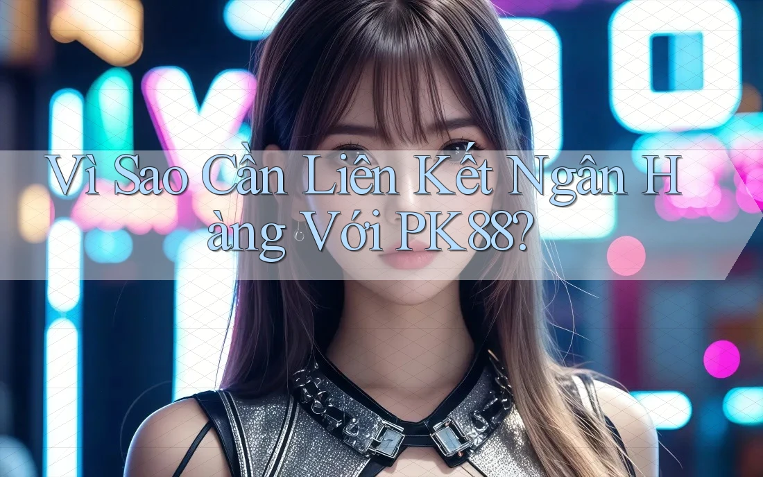 Vì Sao Cần Liên Kết Ngân Hàng Với PK88?